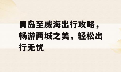 青岛至威海出行攻略，畅游两城之美，轻松出行无忧