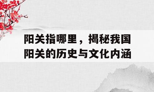 阳关指哪里，揭秘我国阳关的历史与文化内涵