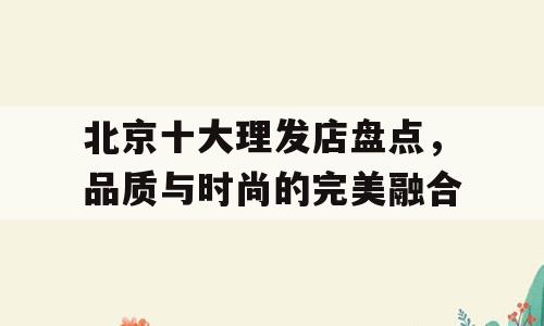 北京十大理发店盘点，品质与时尚的完美融合