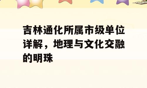吉林通化所属市级单位详解，地理与文化交融的明珠