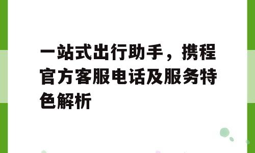 一站式出行助手，携程官方客服电话及服务特色解析