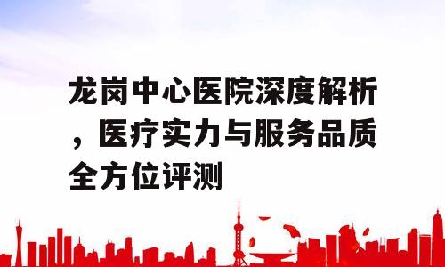 龙岗中心医院深度解析，医疗实力与服务品质全方位评测