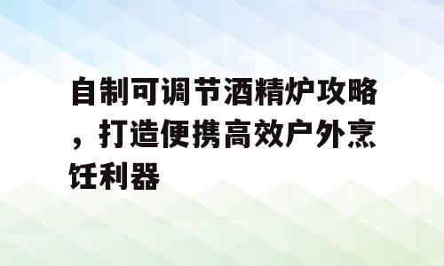 自制可调节酒精炉攻略，打造便携高效户外烹饪利器