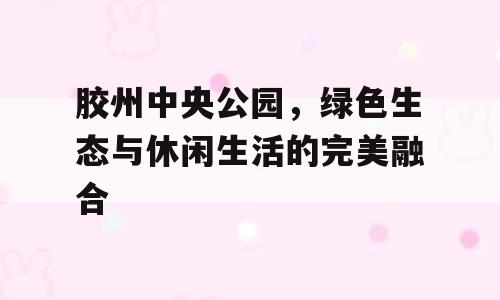 胶州中央公园，绿色生态与休闲生活的完美融合