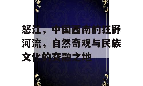 怒江，中国西南的狂野河流，自然奇观与民族文化的交融之地
