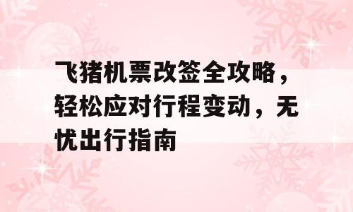 飞猪机票改签全攻略，轻松应对行程变动，无忧出行指南