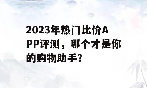 2023年热门比价APP评测，哪个才是你的购物助手？