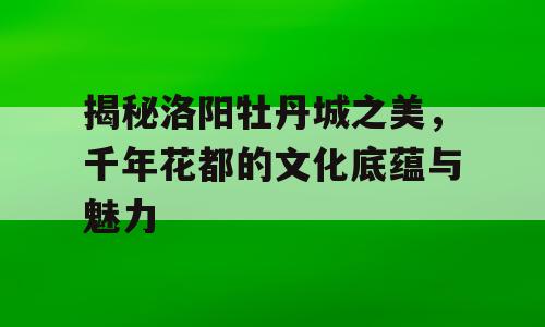 揭秘洛阳牡丹城之美，千年花都的文化底蕴与魅力