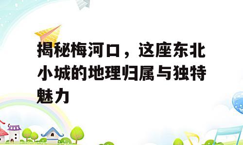 揭秘梅河口，这座东北小城的地理归属与独特魅力
