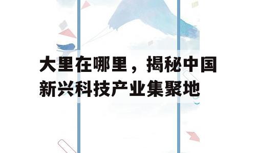 大里在哪里，揭秘中国新兴科技产业集聚地