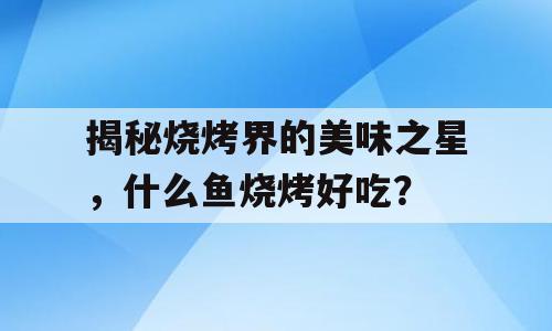 揭秘烧烤界的美味之星，什么鱼烧烤好吃？