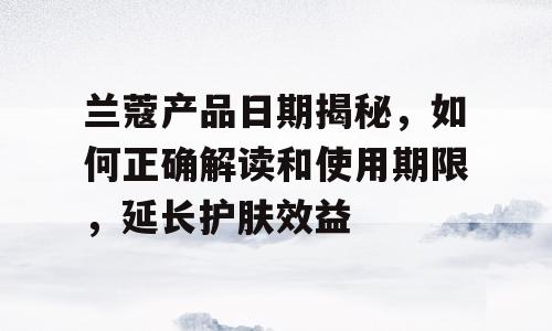 兰蔻产品日期揭秘，如何正确解读和使用期限，延长护肤效益