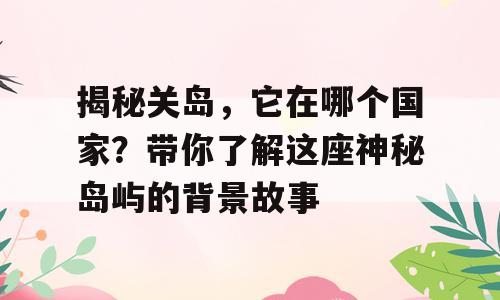 揭秘关岛，它在哪个国家？带你了解这座神秘岛屿的背景故事
