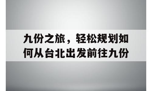 九份之旅，轻松规划如何从台北出发前往九份
