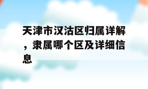 天津市汉沽区归属详解，隶属哪个区及详细信息