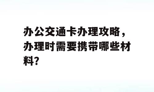 办公交通卡办理攻略，办理时需要携带哪些材料？