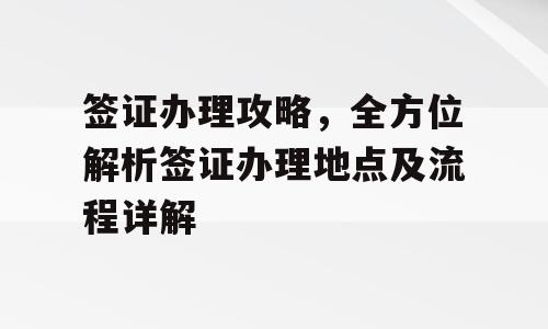 签证办理攻略，全方位解析签证办理地点及流程详解