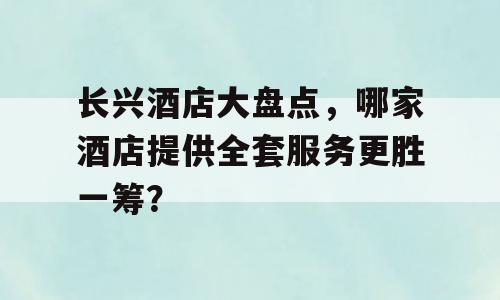 长兴酒店大盘点，哪家酒店提供全套服务更胜一筹？