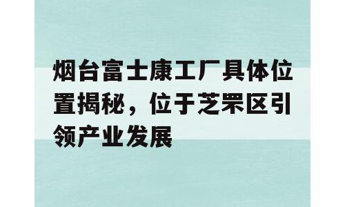烟台富士康工厂具体位置揭秘，位于芝罘区引领产业发展