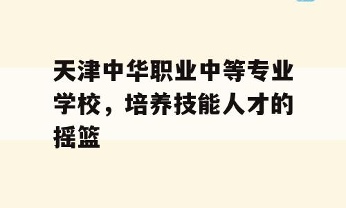天津中华职业中等专业学校，培养技能人才的摇篮