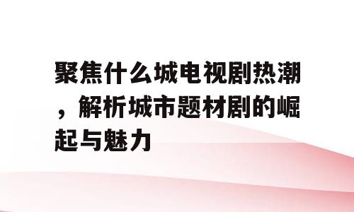 聚焦什么城电视剧热潮，解析城市题材剧的崛起与魅力