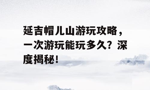 延吉帽儿山游玩攻略，一次游玩能玩多久？深度揭秘！