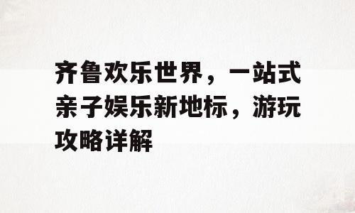 齐鲁欢乐世界，一站式亲子娱乐新地标，游玩攻略详解
