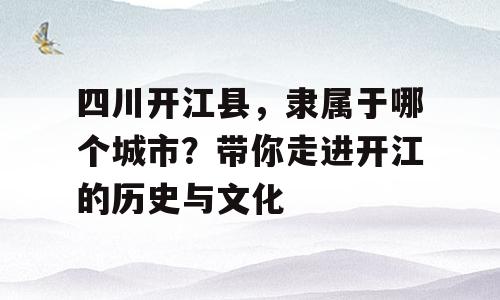 四川开江县，隶属于哪个城市？带你走进开江的历史与文化
