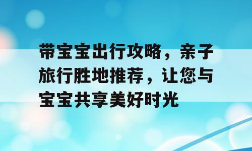 带宝宝出行攻略，亲子旅行胜地推荐，让您与宝宝共享美好时光