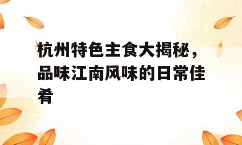 杭州特色主食大揭秘，品味江南风味的日常佳肴