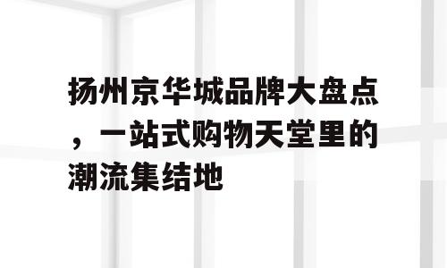 扬州京华城品牌大盘点，一站式购物天堂里的潮流集结地