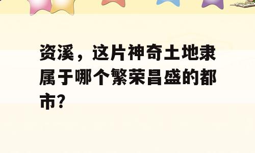 资溪，这片神奇土地隶属于哪个繁荣昌盛的都市？