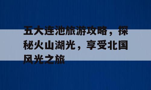 五大连池旅游攻略，探秘火山湖光，享受北国风光之旅