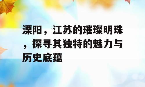 溧阳，江苏的璀璨明珠，探寻其独特的魅力与历史底蕴