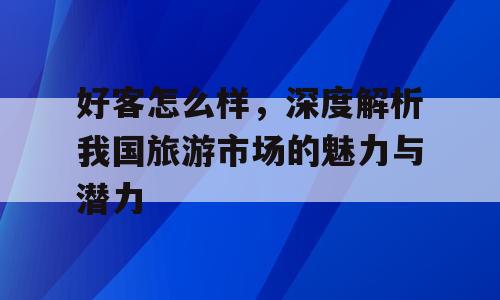 好客怎么样，深度解析我国旅游市场的魅力与潜力